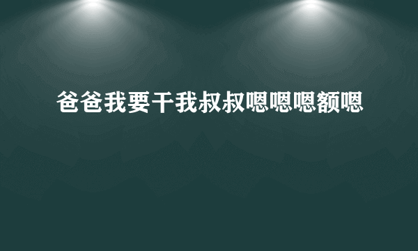 爸爸我要干我叔叔嗯嗯嗯额嗯