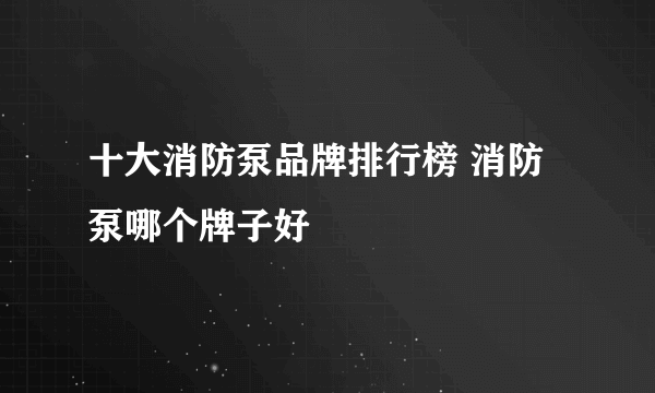 十大消防泵品牌排行榜 消防泵哪个牌子好