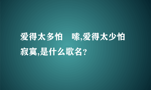 爱得太多怕啰嗦,爱得太少怕寂寞,是什么歌名？