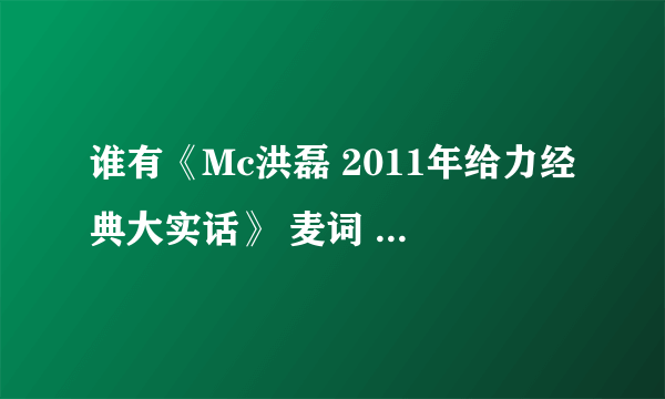 谁有《Mc洪磊 2011年给力经典大实话》 麦词 要全部的