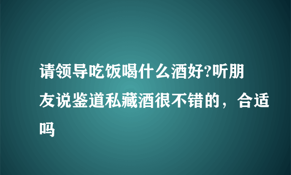 请领导吃饭喝什么酒好?听朋友说鉴道私藏酒很不错的，合适吗