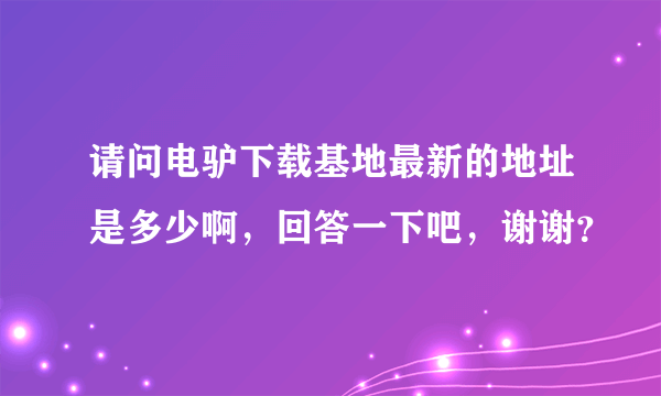 请问电驴下载基地最新的地址是多少啊，回答一下吧，谢谢？