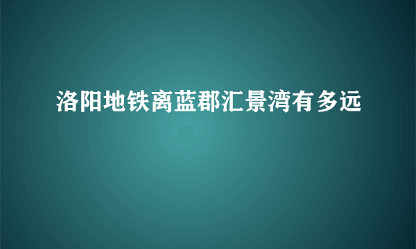 洛阳地铁离蓝郡汇景湾有多远