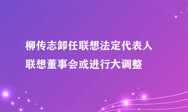 柳传志卸任联想法定代表人 联想董事会或进行大调整