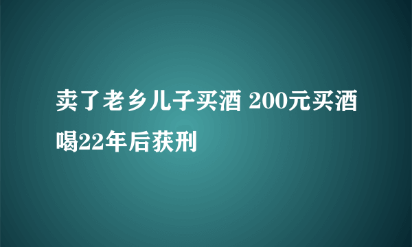 卖了老乡儿子买酒 200元买酒喝22年后获刑