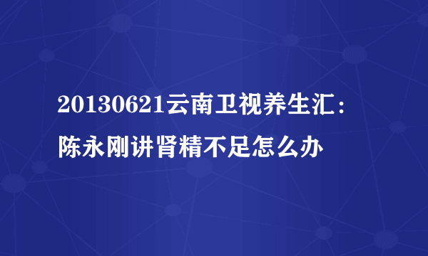 20130621云南卫视养生汇：陈永刚讲肾精不足怎么办