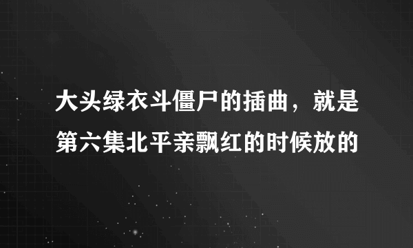 大头绿衣斗僵尸的插曲，就是第六集北平亲飘红的时候放的