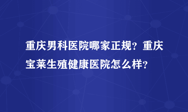 重庆男科医院哪家正规？重庆宝莱生殖健康医院怎么样？