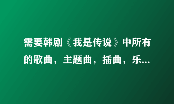 需要韩剧《我是传说》中所有的歌曲，主题曲，插曲，乐队歌唱的，所有所有，尽量全一些，谢谢