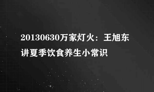 20130630万家灯火：王旭东讲夏季饮食养生小常识