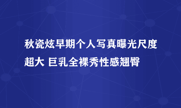 秋瓷炫早期个人写真曝光尺度超大 巨乳全裸秀性感翘臀