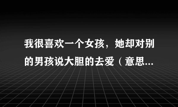 我很喜欢一个女孩，她却对别的男孩说大胆的去爱（意思是说爱她）这是什么意思啊