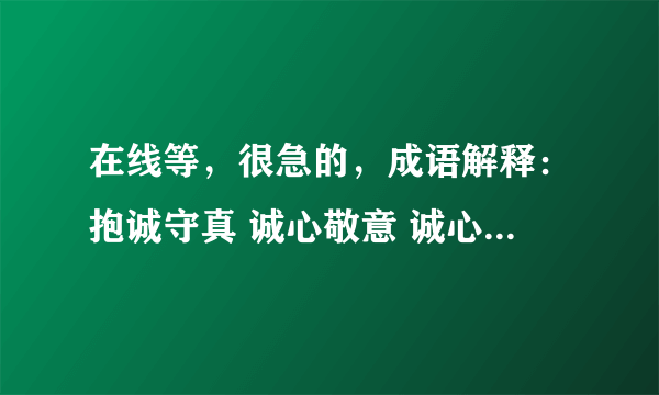 在线等，很急的，成语解释：抱诚守真 诚心敬意 诚心实意 诚心正意 诚至金开 赤诚相待