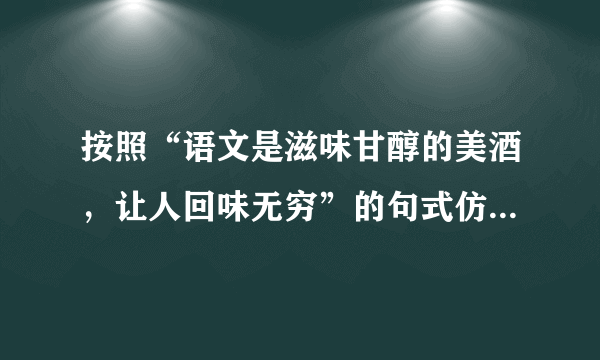 按照“语文是滋味甘醇的美酒，让人回味无穷”的句式仿写句子。