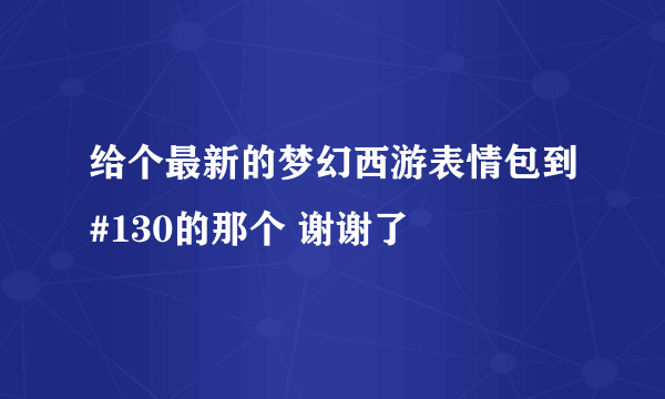 给个最新的梦幻西游表情包到#130的那个 谢谢了