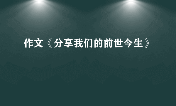 作文《分享我们的前世今生》