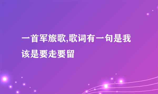 一首军旅歌,歌词有一句是我该是要走要留