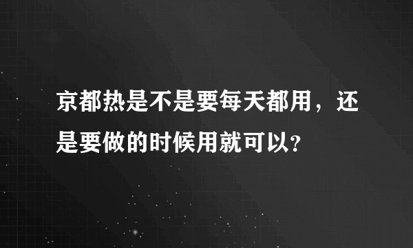 京都热是不是要每天都用，还是要做的时候用就可以？