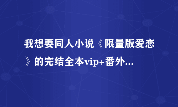 我想要同人小说《限量版爱恋》的完结全本vip+番外 987298565@qq.com