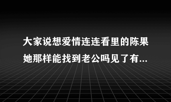 大家说想爱情连连看里的陈果她那样能找到老公吗见了有钱的就贴没钱的就说不好她就是个势力眼？