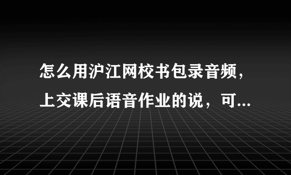 怎么用沪江网校书包录音频，上交课后语音作业的说，可是我试了好几回都失败，求教谢谢。告知沪江ID可以得