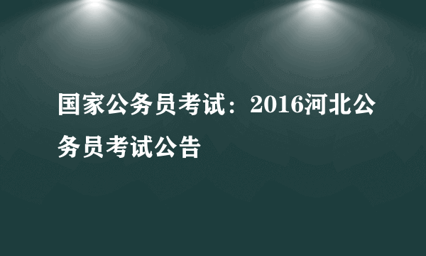 国家公务员考试：2016河北公务员考试公告