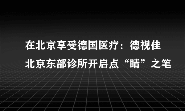 在北京享受德国医疗：德视佳北京东部诊所开启点“睛”之笔