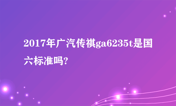 2017年广汽传祺ga6235t是国六标准吗?