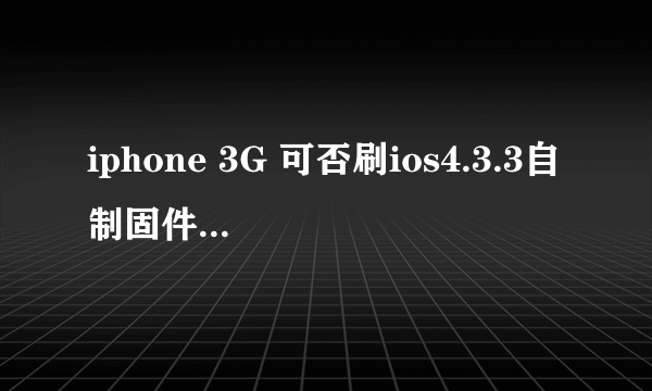iphone 3G 可否刷ios4.3.3自制固件?如果能的话请说详细一点,谢谢。