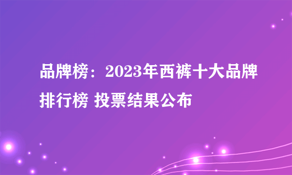 品牌榜：2023年西裤十大品牌排行榜 投票结果公布