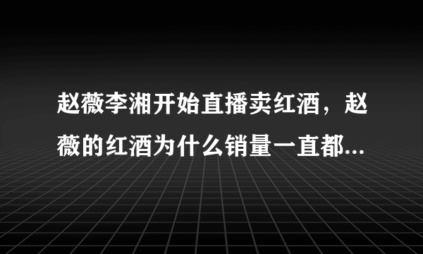 赵薇李湘开始直播卖红酒，赵薇的红酒为什么销量一直都不景气？