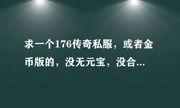 求一个176传奇私服，或者金币版的，没无元宝，没合击。是传奇哦。不是霸业和神途。要新开的。。