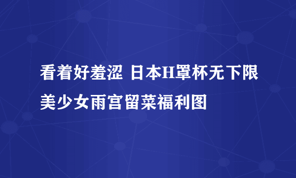 看着好羞涩 日本H罩杯无下限美少女雨宫留菜福利图