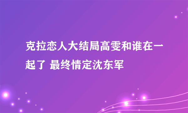 克拉恋人大结局高雯和谁在一起了 最终情定沈东军