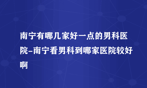 南宁有哪几家好一点的男科医院-南宁看男科到哪家医院较好啊