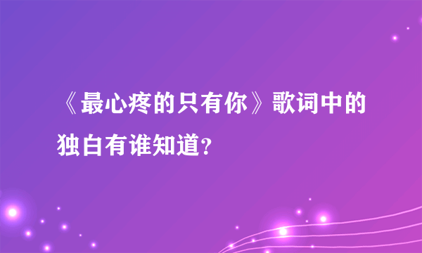 《最心疼的只有你》歌词中的独白有谁知道？