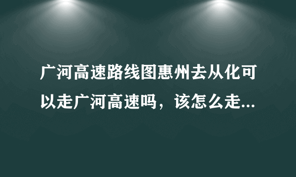 广河高速路线图惠州去从化可以走广河高速吗，该怎么走，在哪个出口换