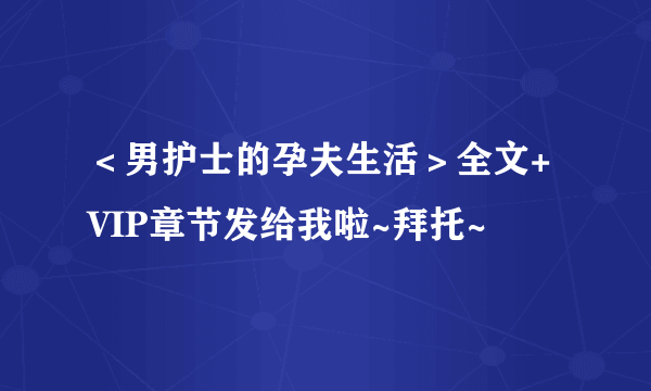 ＜男护士的孕夫生活＞全文+VIP章节发给我啦~拜托~