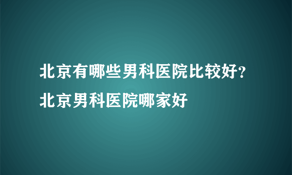 北京有哪些男科医院比较好？北京男科医院哪家好