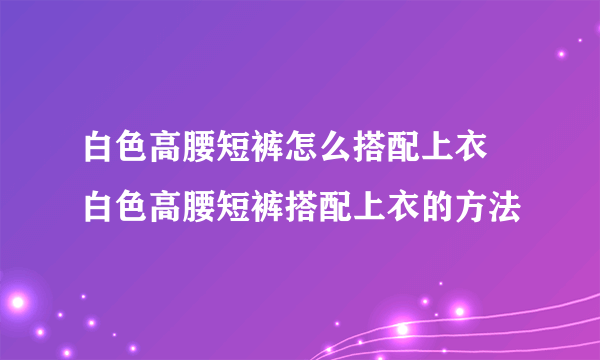 白色高腰短裤怎么搭配上衣 白色高腰短裤搭配上衣的方法