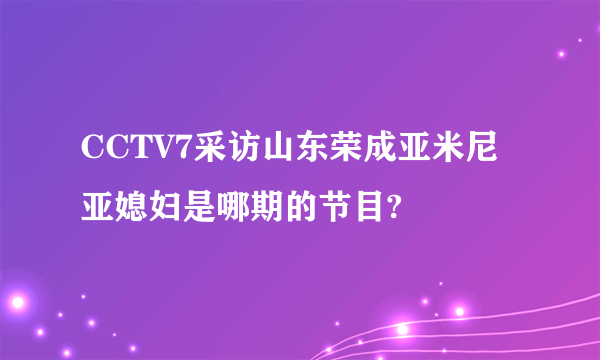 CCTV7采访山东荣成亚米尼亚媳妇是哪期的节目?