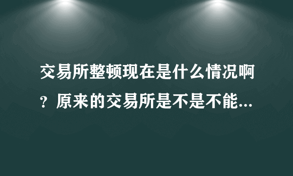 交易所整顿现在是什么情况啊？原来的交易所是不是不能做交易了？