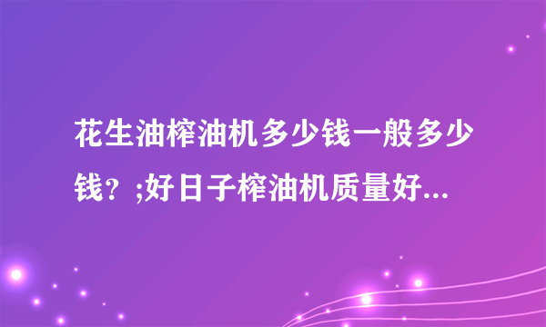 花生油榨油机多少钱一般多少钱？;好日子榨油机质量好吗？高手帮帮忙。