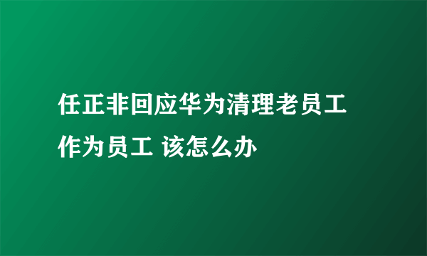 任正非回应华为清理老员工 作为员工 该怎么办