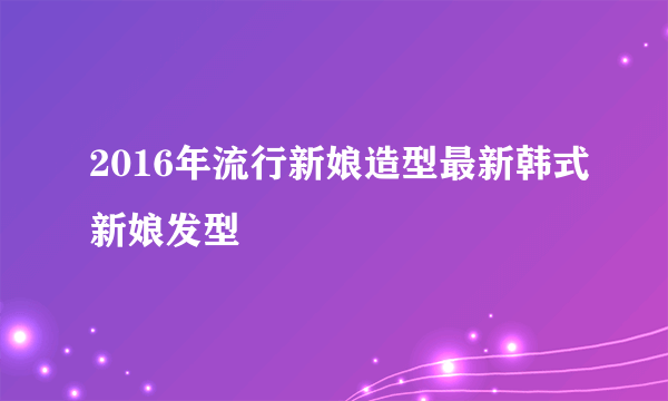 2016年流行新娘造型最新韩式新娘发型