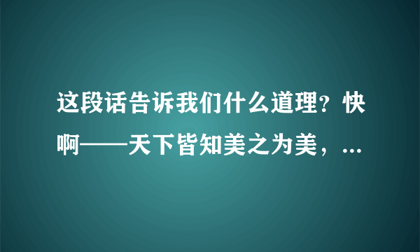 这段话告诉我们什么道理？快啊——天下皆知美之为美，斯恶已;皆知善之为善，斯不善已。故有无相生，难易相成，长短相形，高下相倾，音声相和，前后相随。是以圣人处无为之事，行不言之教，万物作焉而不辞，生而不有，为而不恃，功成而弗居。夫唯不居，是以不去。