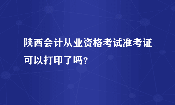 陕西会计从业资格考试准考证可以打印了吗？