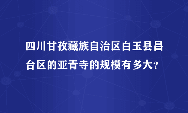 四川甘孜藏族自治区白玉县昌台区的亚青寺的规模有多大？