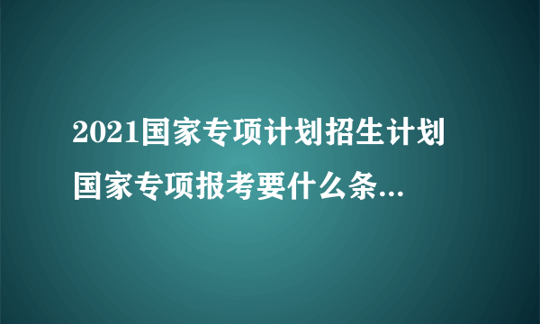 2021国家专项计划招生计划 国家专项报考要什么条件2021