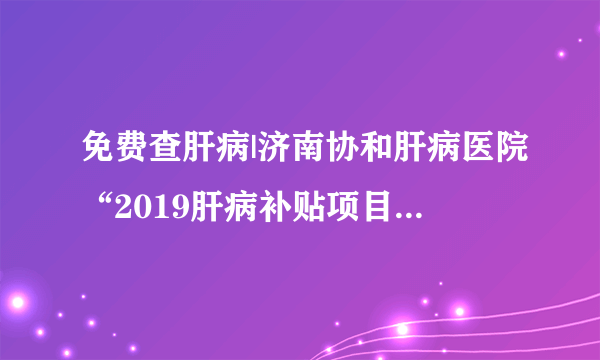 免费查肝病|济南协和肝病医院“2019肝病补贴项目”即将温情启动